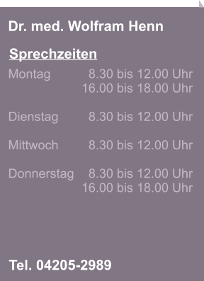 Sprechzeiten Dr. med. Wolfram Henn Tel. 04205-2989 Montag 		8.30 bis 12.00 Uhr 16.00 bis 18.00 Uhr   Dienstag 	8.30 bis 12.00 Uhr   Mittwoch 	8.30 bis 12.00 Uhr   Donnerstag 	8.30 bis 12.00 Uhr 16.00 bis 18.00 Uhr